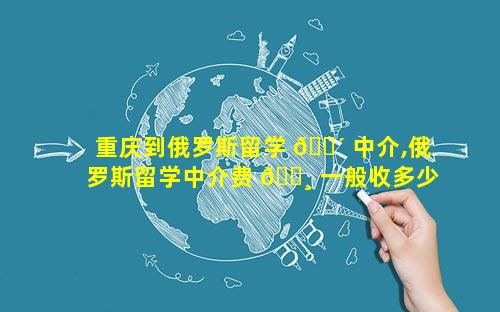 重庆到俄罗斯留学 🌴 中介,俄罗斯留学中介费 🌸 一般收多少